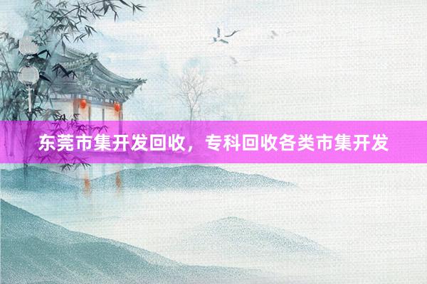 东莞市集开发回收，专科回收各类市集开发